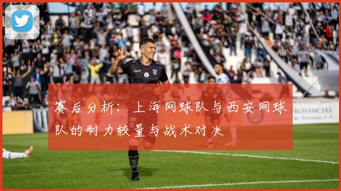 赛后分析：上海网球队与西安网球队的耐力较量与战术对决