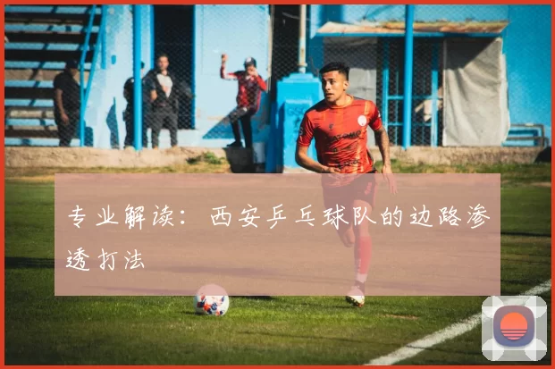 专业解读：西安乒乓球队的边路渗透打法