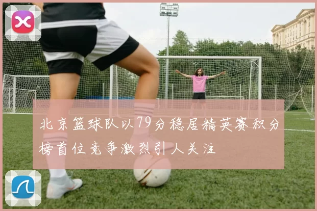 北京篮球队以79分稳居精英赛积分榜首位竞争激烈引人关注