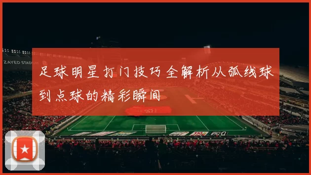 足球明星打门技巧全解析从弧线球到点球的精彩瞬间
