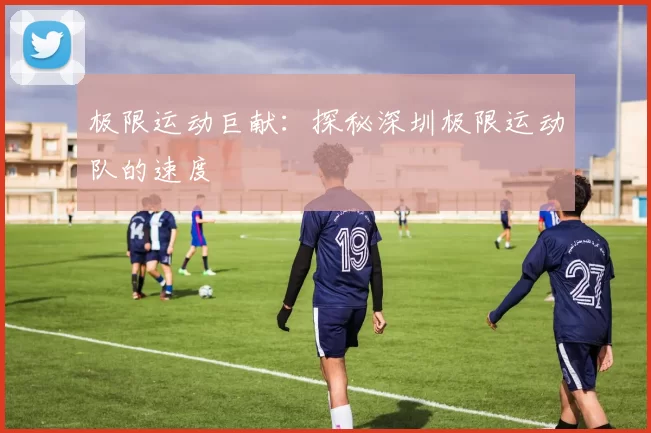 极限运动巨献：探秘深圳极限运动队的速度