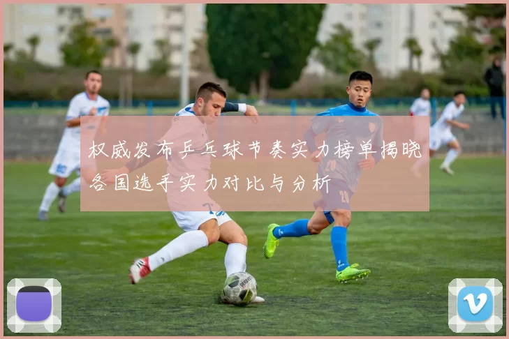 权威发布乒乓球节奏实力榜单揭晓各国选手实力对比与分析