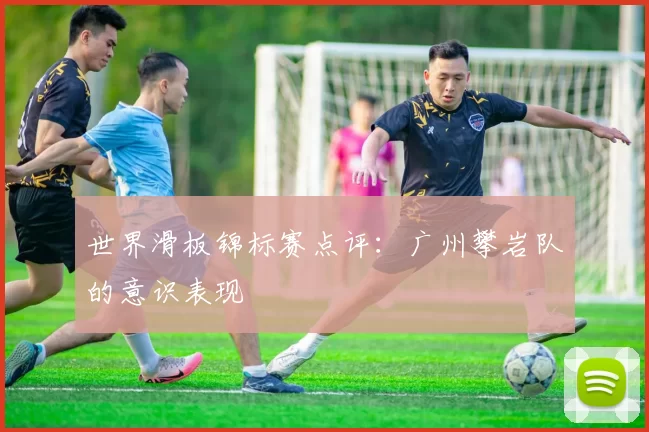 世界滑板锦标赛点评：广州攀岩队的意识表现