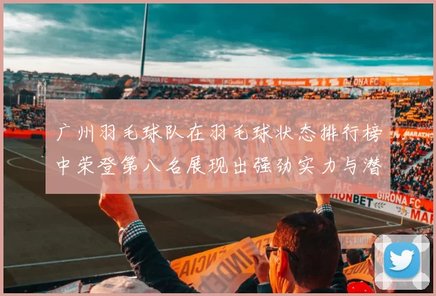 广州羽毛球队在羽毛球状态排行榜中荣登第八名展现出强劲实力与潜力