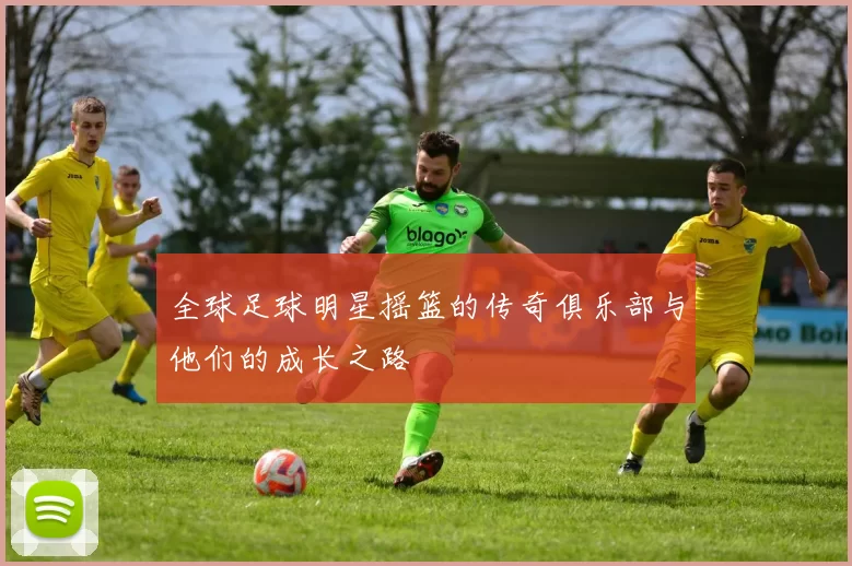 全球足球明星摇篮的传奇俱乐部与他们的成长之路