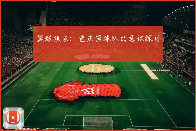 篮球焦点：重庆篮球队的意识探讨